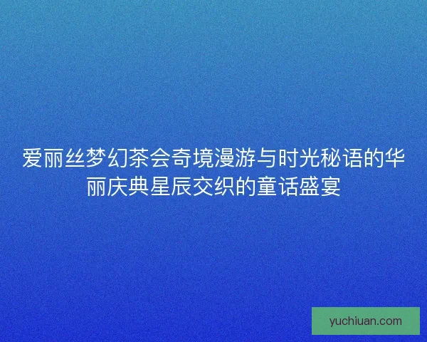 爱丽丝梦幻茶会奇境漫游与时光秘语的华丽庆典星辰交织的童话盛宴