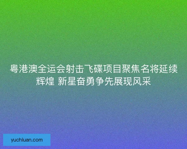 粤港澳全运会射击飞碟项目聚焦名将延续辉煌 新星奋勇争先展现风采