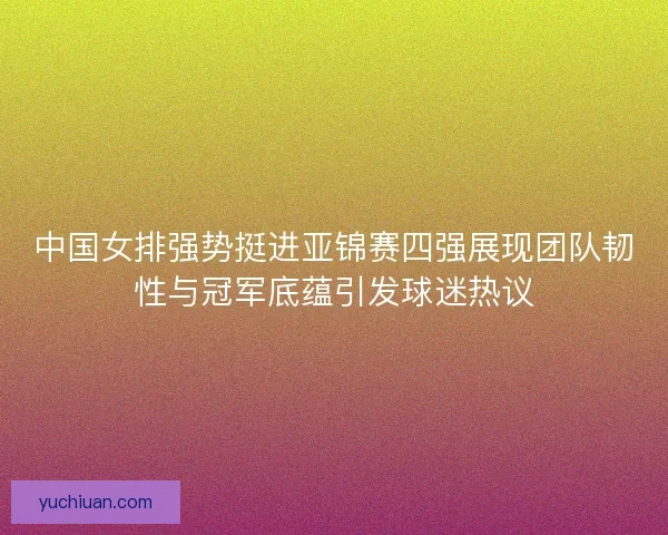 中国女排强势挺进亚锦赛四强展现团队韧性与冠军底蕴引发球迷热议