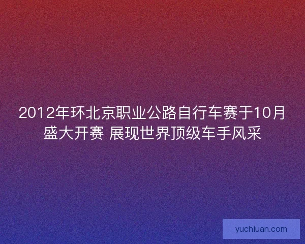2012年环北京职业公路自行车赛于10月盛大开赛 展现世界顶级车手风采
