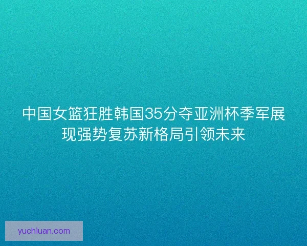 中国女篮狂胜韩国35分夺亚洲杯季军展现强势复苏新格局引领未来