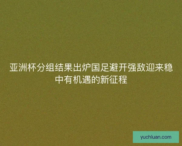 亚洲杯分组结果出炉国足避开强敌迎来稳中有机遇的新征程