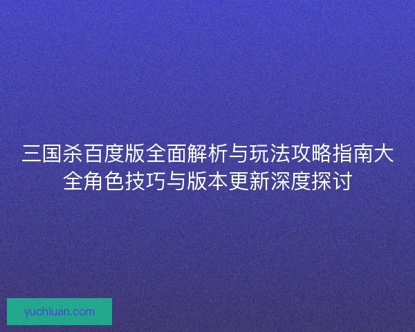 三国杀百度版全面解析与玩法攻略指南大全角色技巧与版本更新深度探讨