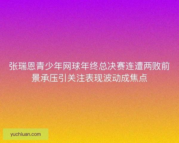 张瑞恩青少年网球年终总决赛连遭两败前景承压引关注表现波动成焦点
