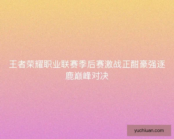 王者荣耀职业联赛季后赛激战正酣豪强逐鹿巅峰对决