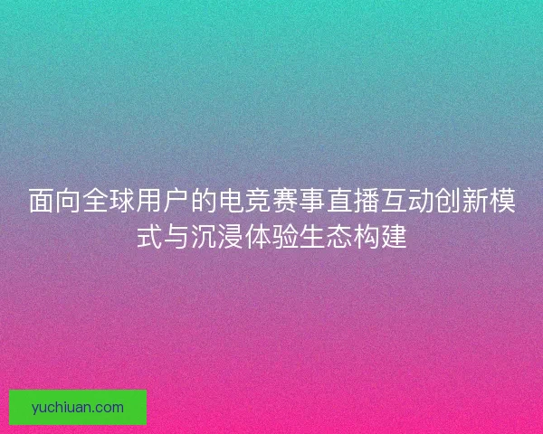 面向全球用户的电竞赛事直播互动创新模式与沉浸体验生态构建