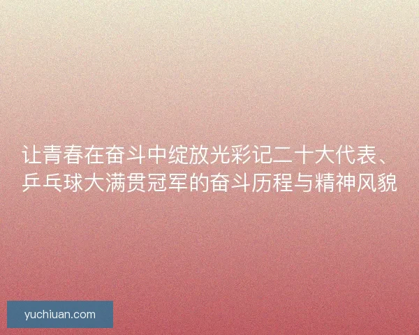 让青春在奋斗中绽放光彩记二十大代表、乒乓球大满贯冠军的奋斗历程与精神风貌