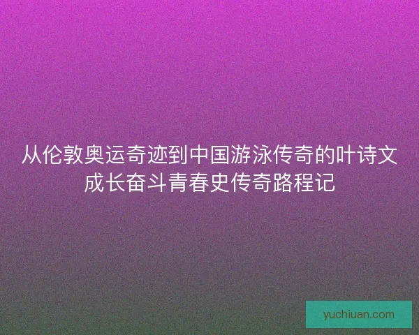 从伦敦奥运奇迹到中国游泳传奇的叶诗文成长奋斗青春史传奇路程记