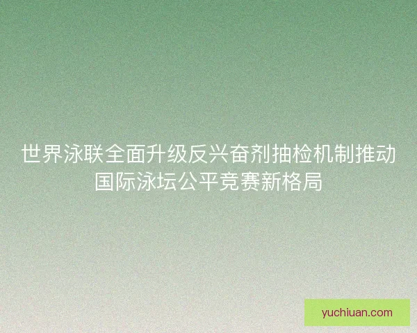 世界泳联全面升级反兴奋剂抽检机制推动国际泳坛公平竞赛新格局