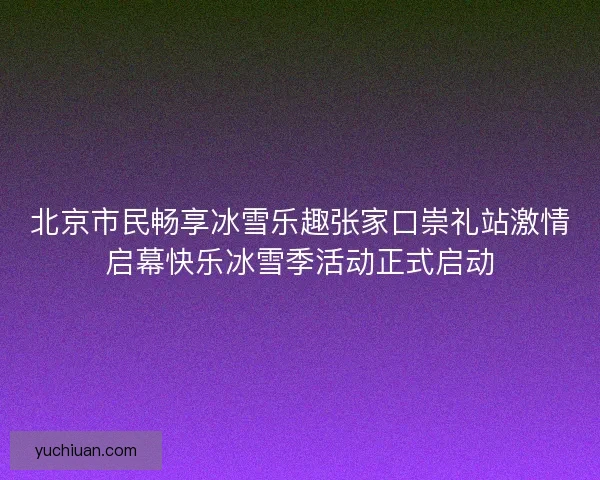 北京市民畅享冰雪乐趣张家口崇礼站激情启幕快乐冰雪季活动正式启动