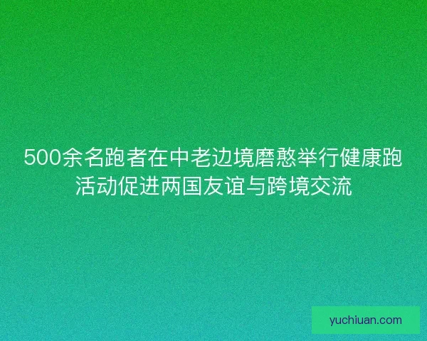 500余名跑者在中老边境磨憨举行健康跑活动促进两国友谊与跨境交流