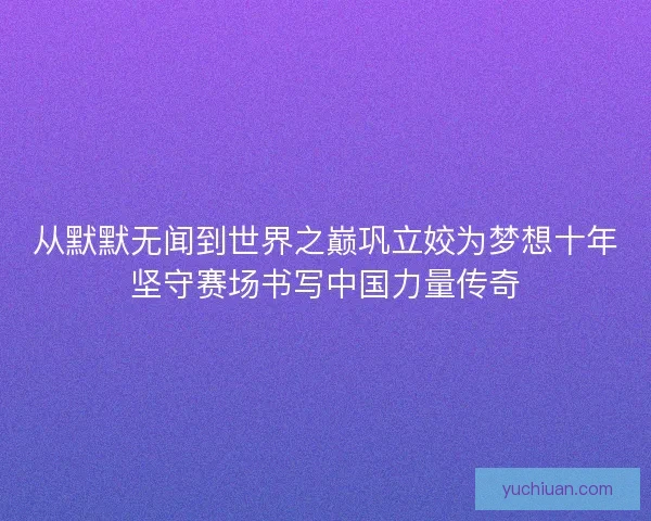 从默默无闻到世界之巅巩立姣为梦想十年坚守赛场书写中国力量传奇