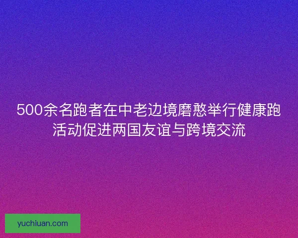 500余名跑者在中老边境磨憨举行健康跑活动促进两国友谊与跨境交流