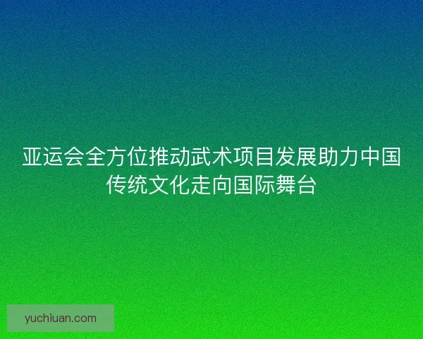 亚运会全方位推动武术项目发展助力中国传统文化走向国际舞台