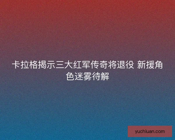 卡拉格揭示三大红军传奇将退役 新援角色迷雾待解