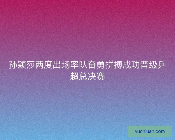 孙颖莎两度出场率队奋勇拼搏成功晋级乒超总决赛