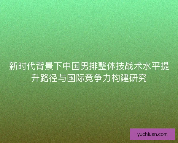 新时代背景下中国男排整体技战术水平提升路径与国际竞争力构建研究